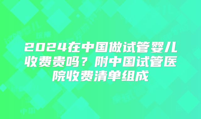 2024在中国做试管婴儿收费贵吗？附中国试管医院收费清单组成