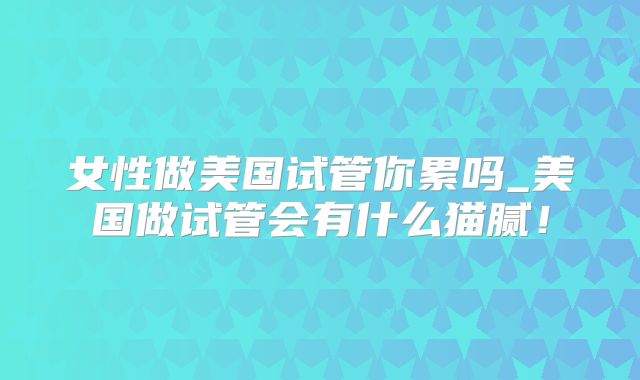 女性做美国试管你累吗_美国做试管会有什么猫腻！