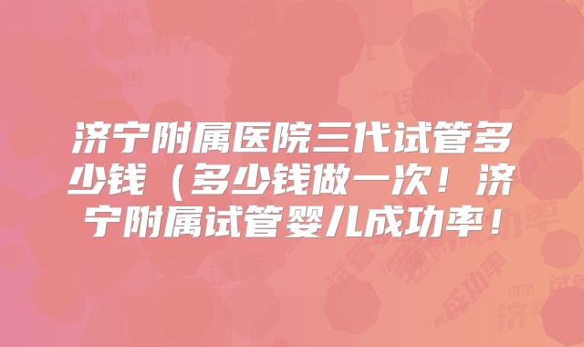 济宁附属医院三代试管多少钱（多少钱做一次！济宁附属试管婴儿成功率！