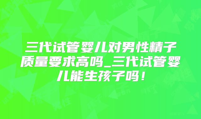 三代试管婴儿对男性精子质量要求高吗_三代试管婴儿能生孩子吗!
