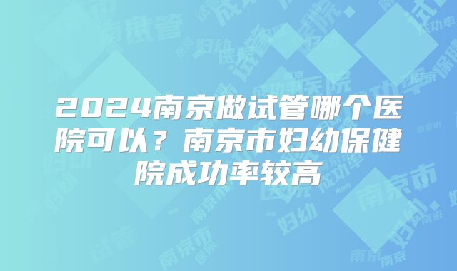2024南京做试管哪个医院可以？南京市妇幼保健院成功率较高