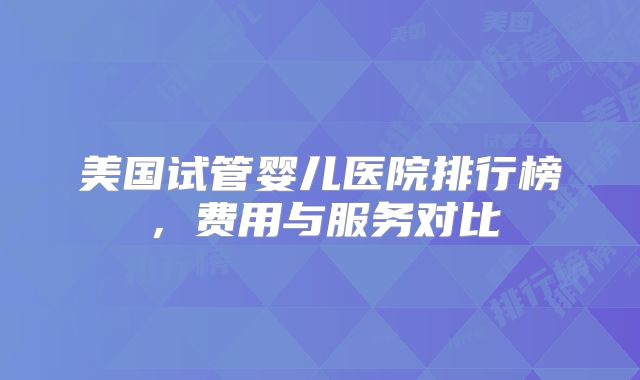 美国试管婴儿医院排行榜，费用与服务对比