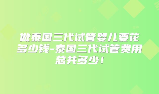 做泰国三代试管婴儿要花多少钱-泰国三代试管费用总共多少！