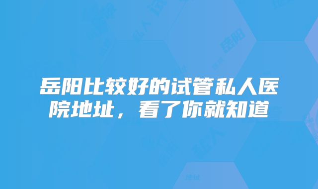 岳阳比较好的试管私人医院地址，看了你就知道