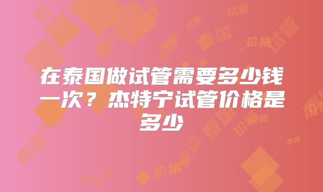 在泰国做试管需要多少钱一次？杰特宁试管价格是多少