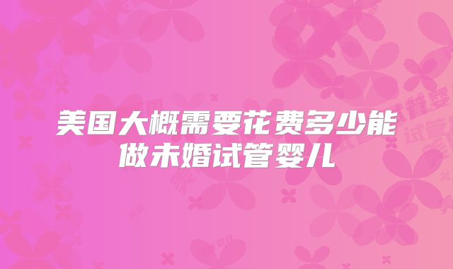 美国大概需要花费多少能做未婚试管婴儿