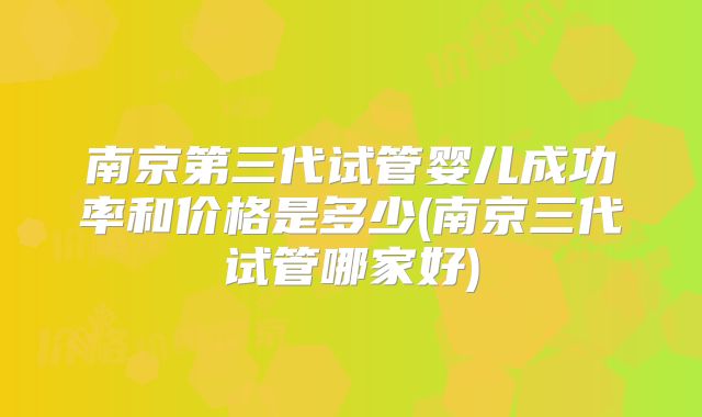 南京第三代试管婴儿成功率和价格是多少(南京三代试管哪家好)