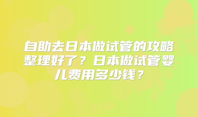 自助去日本做试管的攻略整理好了？日本做试管婴儿费用多少钱？