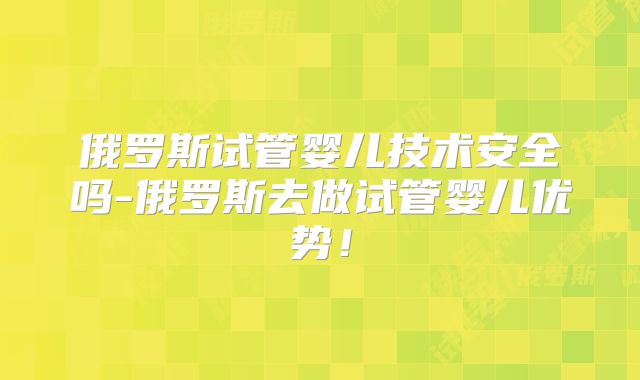 俄罗斯试管婴儿技术安全吗-俄罗斯去做试管婴儿优势！