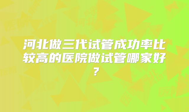河北做三代试管成功率比较高的医院做试管哪家好？