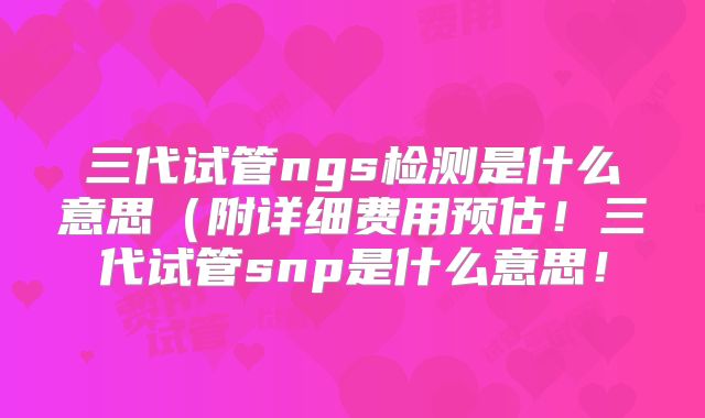 三代试管ngs检测是什么意思（附详细费用预估！三代试管snp是什么意思！