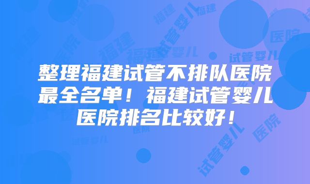 整理福建试管不排队医院最全名单！福建试管婴儿医院排名比较好！
