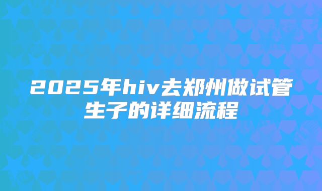 2025年hiv去郑州做试管生子的详细流程