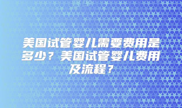 美国试管婴儿需要费用是多少？美国试管婴儿费用及流程？