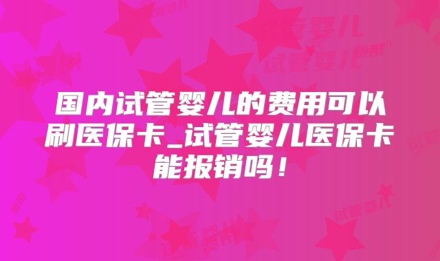 国内试管婴儿的费用可以刷医保卡_试管婴儿医保卡能报销吗!