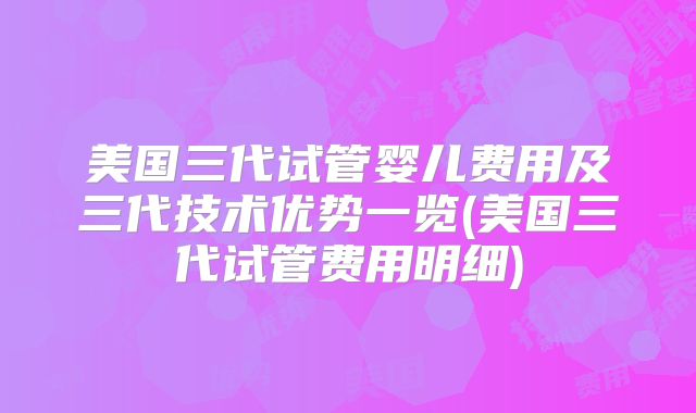 美国三代试管婴儿费用及三代技术优势一览(美国三代试管费用明细)