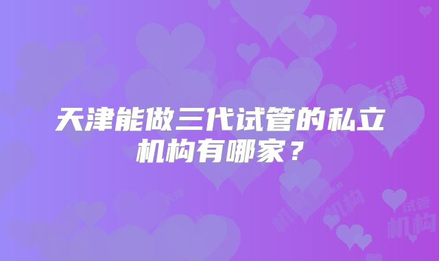天津能做三代试管的私立机构有哪家？