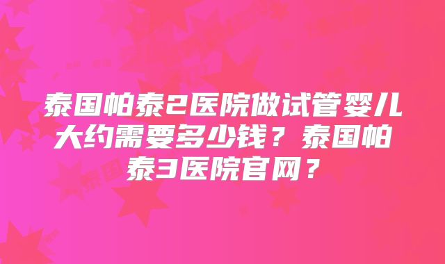 泰国帕泰2医院做试管婴儿大约需要多少钱？泰国帕泰3医院官网？
