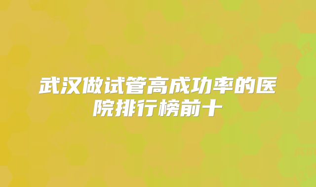 武汉做试管高成功率的医院排行榜前十