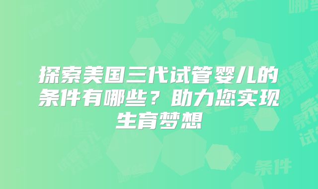 探索美国三代试管婴儿的条件有哪些?助力您实现生育梦想