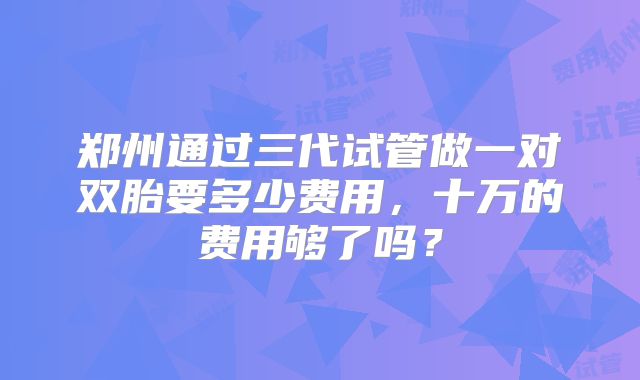 郑州通过三代试管做一对双胎要多少费用,十万的费用够了吗?