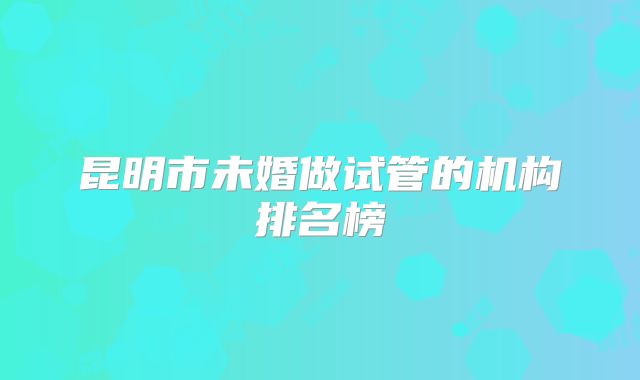 昆明市未婚做试管的机构排名榜