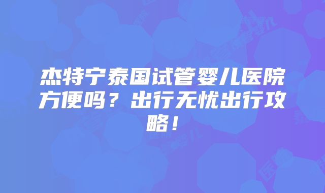 杰特宁泰国试管婴儿医院方便吗?出行无忧出行攻略!
