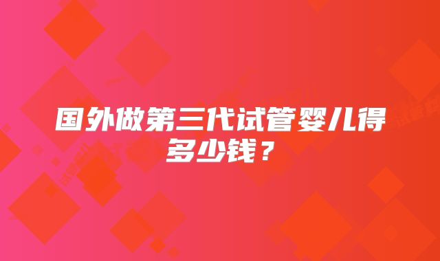 国外做第三代试管婴儿得多少钱?