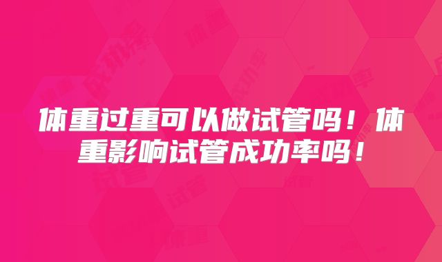 体重过重可以做试管吗！体重影响试管成功率吗！