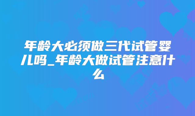 年龄大必须做三代试管婴儿吗_年龄大做试管注意什么