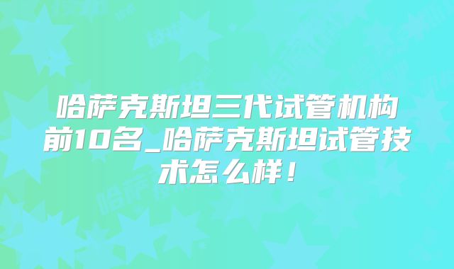 哈萨克斯坦三代试管机构前10名_哈萨克斯坦试管技术怎么样！