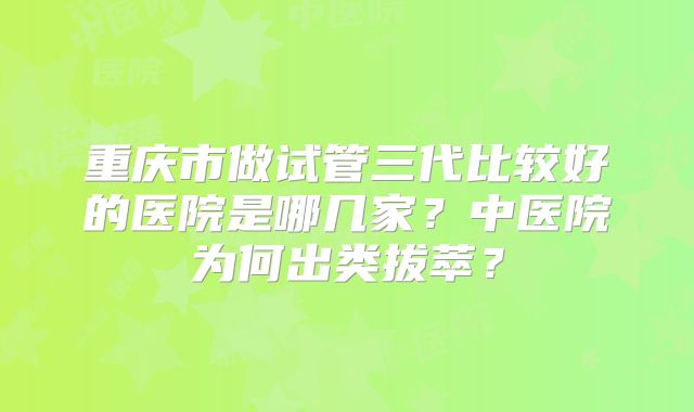 重庆市做试管三代比较好的医院是哪几家？中医院为何出类拔萃？