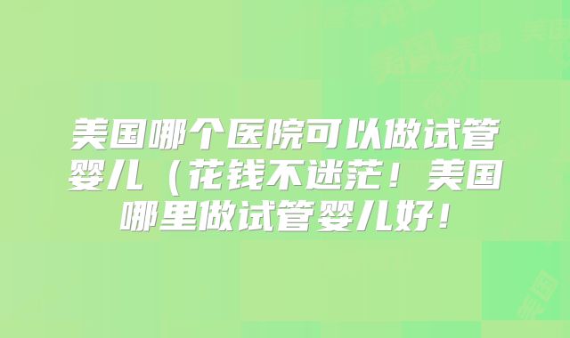 美国哪个医院可以做试管婴儿（花钱不迷茫！美国哪里做试管婴儿好！