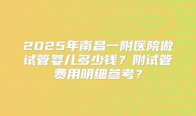 2025年南昌一附医院做试管婴儿多少钱？附试管费用明细参考？