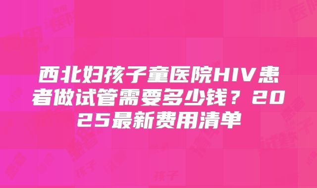 西北妇孩子童医院HIV患者做试管需要多少钱？2025最新费用清单