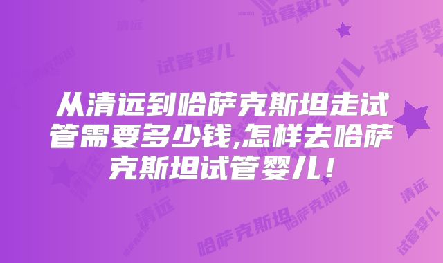 从清远到哈萨克斯坦走试管需要多少钱,怎样去哈萨克斯坦试管婴儿！