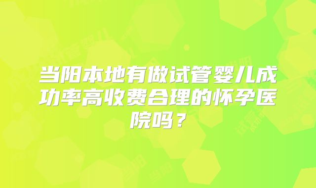 当阳本地有做试管婴儿成功率高收费合理的怀孕医院吗？