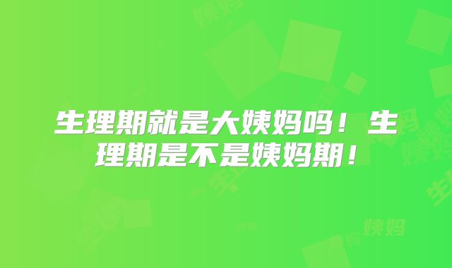 生理期就是大姨妈吗！生理期是不是姨妈期！