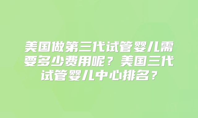 美国做第三代试管婴儿需要多少费用呢？美国三代试管婴儿中心排名？