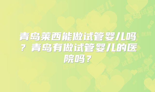 青岛莱西能做试管婴儿吗?青岛有做试管婴儿的医院吗?