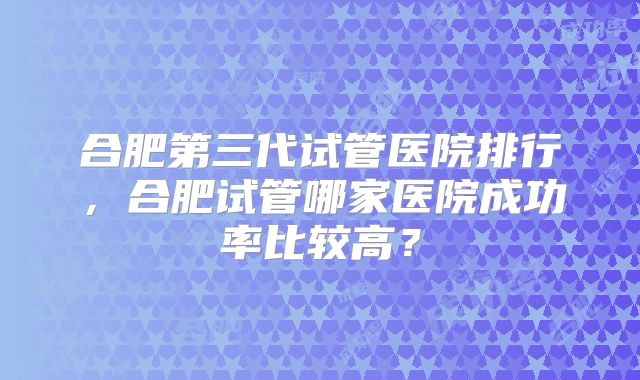 合肥第三代试管医院排行，合肥试管哪家医院成功率比较高？