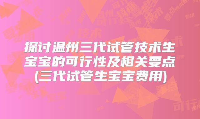 探讨温州三代试管技术生宝宝的可行性及相关要点(三代试管生宝宝费用)