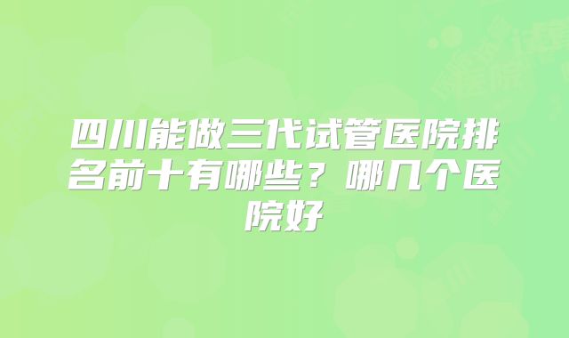 四川能做三代试管医院排名前十有哪些？哪几个医院好