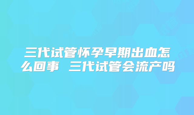 三代试管怀孕早期出血怎么回事 三代试管会流产吗