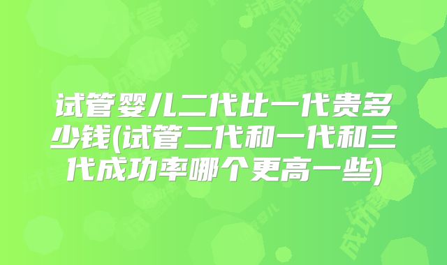 试管婴儿二代比一代贵多少钱(试管二代和一代和三代成功率哪个更高一些)