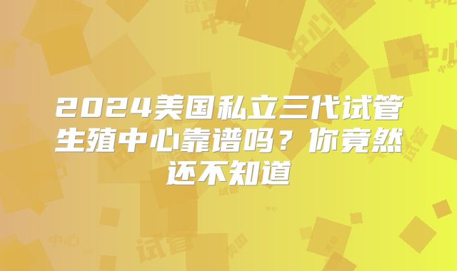 2024美国私立三代试管生殖中心靠谱吗？你竟然还不知道