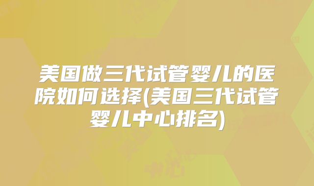 美国做三代试管婴儿的医院如何选择(美国三代试管婴儿中心排名)