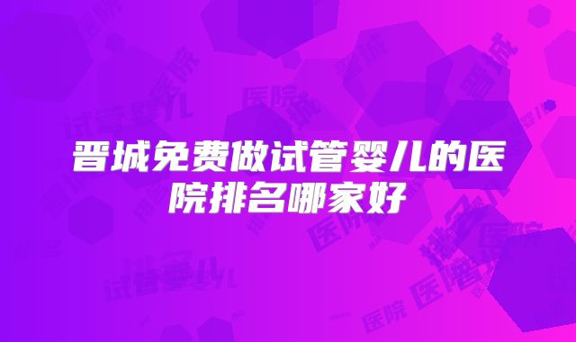 晋城免费做试管婴儿的医院排名哪家好