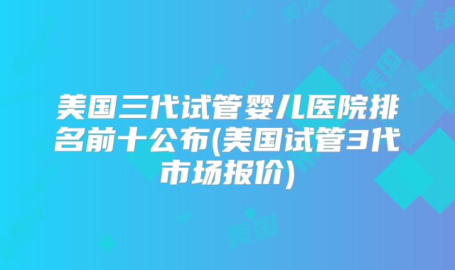 美国三代试管婴儿医院排名前十公布(美国试管3代市场报价)