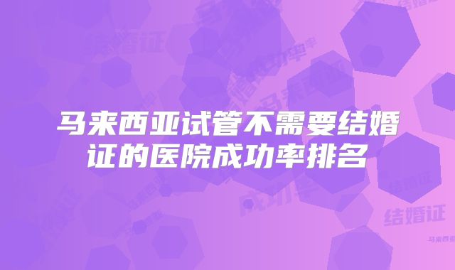 马来西亚试管不需要结婚证的医院成功率排名